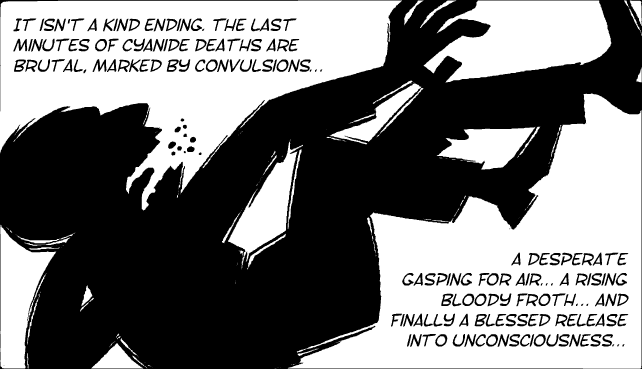 It isn't a kind ending. THe last minutes of cyanide deaths are brutal, marked by convulsions... a desperate gasping for air... a rising bloody froth... and finally a blessed release into unconsciousness...