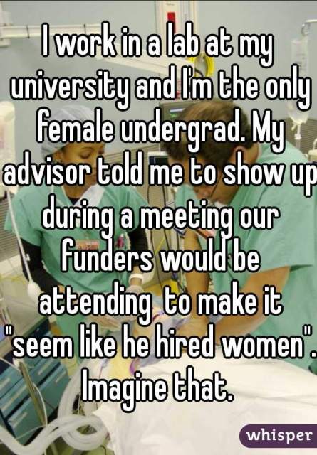 I work in a lab at my university and I'm the only female undergrad. My advisor told me to show up during a meeting our funders would be attending to make it "seem like he hired women." Imagine that.