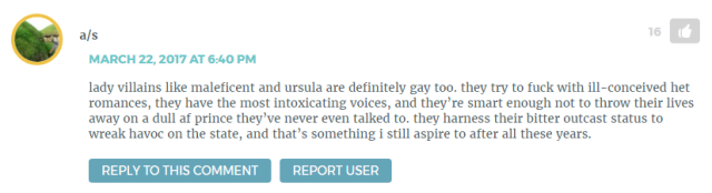 "lady villains like maleficent and ursula are definitely gay too. they try to fuck with ill-conceived het romances, they have the most intoxicating voices, and they’re smart enough not to throw their lives away on a dull af prince they’ve never even talked to. they harness their bitter outcast status to wreak havoc on the state, and that’s something i still aspire to after all these years."