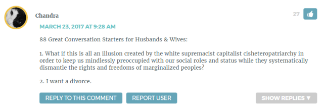 "88 Great Conversation Starters for Husbands & Wives: 1. What if this is all an illusion created by the white supremacist capitalist cisheteropatriarchy in order to keep us mindlessly preoccupied with our social roles and status while they systematically dismantle the rights and freedoms of marginalized peoples? 2. I want a divorce."