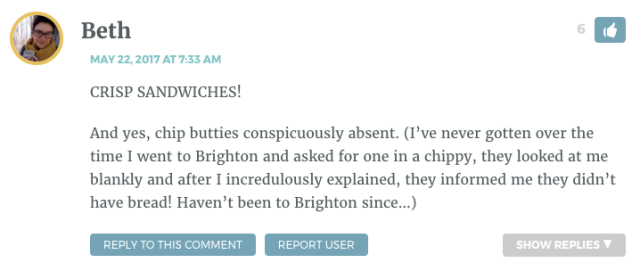 CRISP SANDWICHES! And yes, chip butties conspicuously absent. (I’ve never gotten over the time I went to Brighton and asked for one in a chippy, they looked at me blankly and after I incredulously explained, they informed me they didn’t have bread! Haven’t been to Brighton since…)