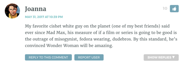 My favorite cishet white guy on the planet (one of my best friends) said ever since Mad Max, his measure of if a film or series is going to be good is the outrage of misogynist, fedora wearing, dudebros. By this standard, he’s convinced Wonder Woman will be amazing.