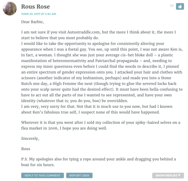 Dear Barbie, I am not sure if you visit Autostraddle.com, but the more I think about it, the more I start to believe that you most probably do. I would like to take the opportunity to apologise for consistently altering your appearance when I was a foetal gay. You see, up until this point, I was not aware Ken is, in fact, a woman. I thought she was just your average cis-het bloke doll – a plastic manifestation of heteronormativity and Patriarchal propaganda – and, needing to express my inner queerness even before I could find the words to describe it, I pinned an entire spectrum of gender expression onto you. I attacked your hair and clothes with scissors (another indicator of my lesbianism, perhaps) and made you into a Stone Butch one day, a High Femme the next (though trying to glue the severed locks back onto your scalp never quite had the desired effect). It must have been hella confusing to have to act out all the parts of me I wanted to see represented, and have your own identity (whatever that is; you do you, boo) be overridden. I am very, very sorry for that. Not that it is much use to you now, but had I known about Ken’s fabulous true self, I suspect none of this would have happened. Wherever it is that you went after I sold my collection of your spiky-haired selves on a flea market in 2006, I hope you are doing well. Sincerely, Rous P.S. My apologies also for tying a rope around your ankle and dragging you behind a boat for six hours.