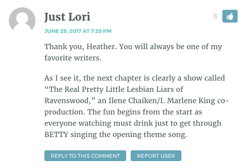 Thank you, Heather. You will always be one of my favorite writers. As I see it, the next chapter is clearly a show called “The Real Pretty Little Lesbian Liars of Ravenswood,