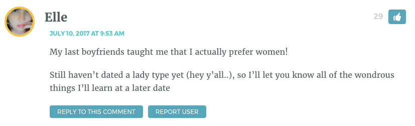 My last boyfriends taught me that I actually prefer women! Still haven’t dated a lady type yet (hey y’all..), so I’ll let you know all of the wondrous things I’ll learn at a later date