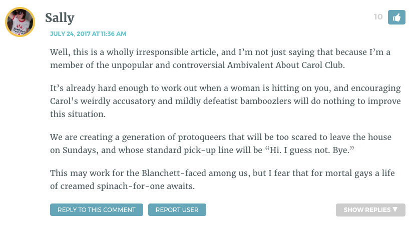 Well, this is a wholly irresponsible article, and I’m not just saying that because I’m a member of the unpopular and controversial Ambivalent About Carol Club. It’s already hard enough to work out when a woman is hitting on you, and encouraging Carol’s weirdly accusatory and mildly defeatist bamboozlers will do nothing to improve this situation. We are creating a generation of protoqueers that will be too scared to leave the house on Sundays, and whose standard pick-up line will be “Hi. I guess not. Bye.