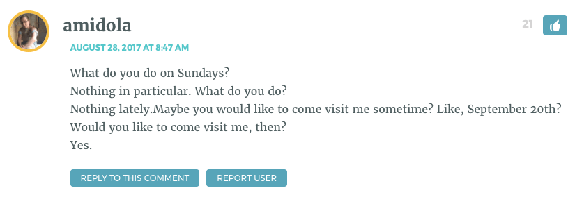 What do you do on Sundays? Nothing in particular. What do you do? Nothing lately.Maybe you would like to come visit me sometime? Like, September 20th? Would you like to come visit me, then? Yes.