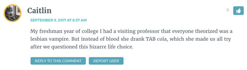 My freshman year of college I had a visiting professor that everyone theorized was a lesbian vampire. But instead of blood she drank TAB cola, which she made us all try after we questioned this bizarre life choice.