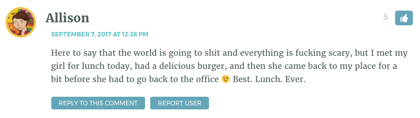 Here to say that the world is going to shit and everything is fucking scary, but I met my girl for lunch today, had a delicious burger, and then she came back to my place for a bit before she had to go back to the office  Best. Lunch. Ever.