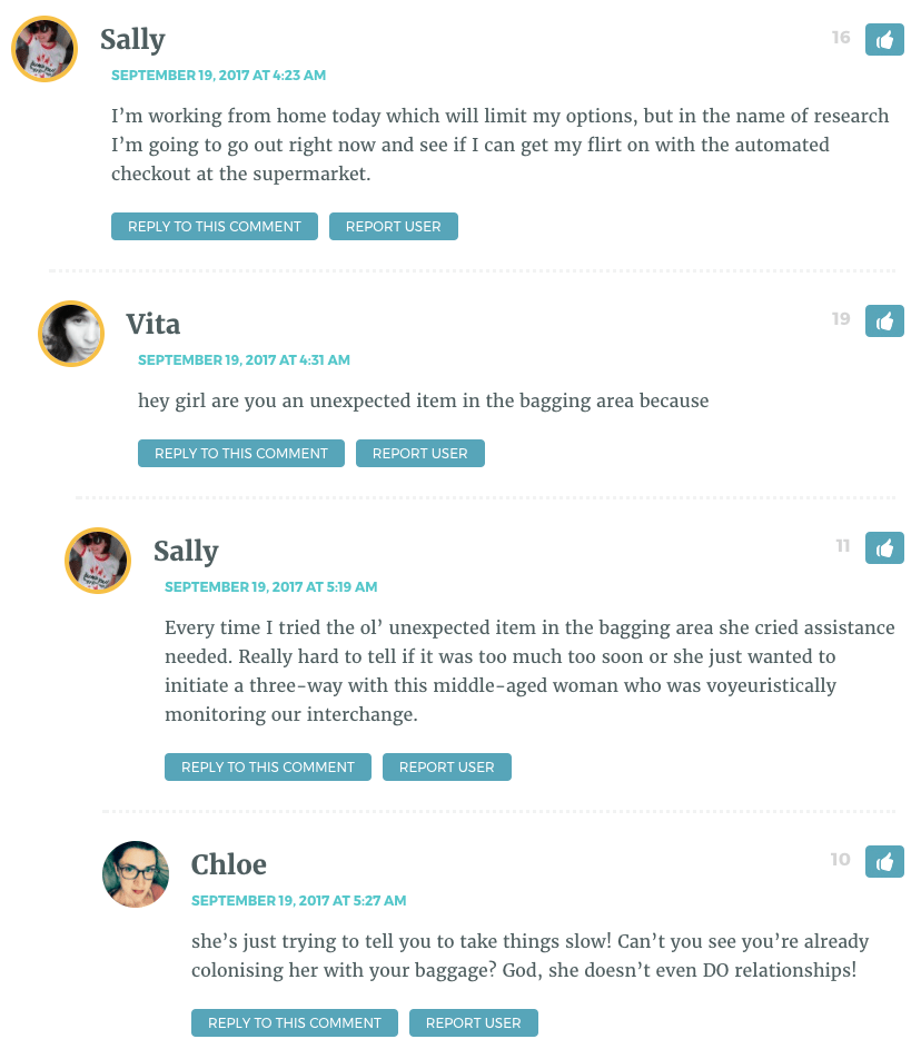 Sally: I’m working from home today which will limit my options, but in the name of research I’m going to go out right now and see if I can get my flirt on with the automated checkout at the supermarket. / Vita: hey girl are you an unexpected item in the bagging area because / Sally: Every time I tried the ol’ unexpected item in the bagging area she cried assistance needed. Really hard to tell if it was too much too soon or she just wanted to initiate a three-way with this middle-aged woman who was voyeuristically monitoring our interchange. / Chloe: she’s just trying to tell you to take things slow! Can’t you see you’re already colonising her with your baggage? God, she doesn’t even DO relationships! 
