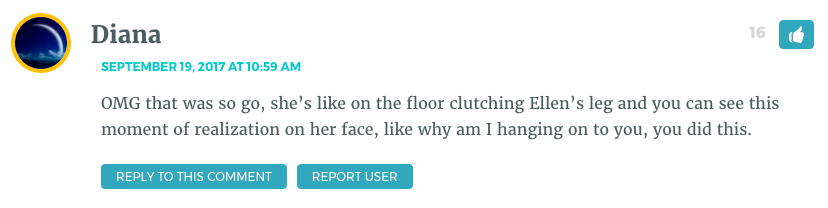 OMG that was so go, she’s like on the floor clutching Ellen’s leg and you can see this moment of realization on her face, like why am I hanging on to you, you did this.