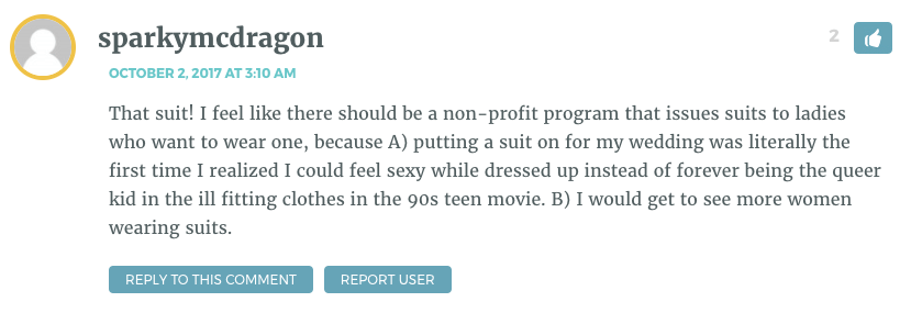 That suit! I feel like there should be a non-profit program that issues suits to ladies who want to wear one, because A) putting a suit on for my wedding was literally the first time I realized I could feel sexy while dressed up instead of forever being the queer kid in the ill fitting clothes in the 90s teen movie. B) I would get to see more women wearing suits.
