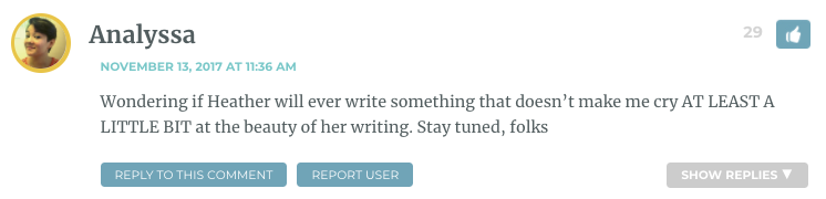 Wondering if Heather will ever write something that doesn’t make me cry AT LEAST A LITTLE BIT at the beauty of her writing. Stay tuned, folks