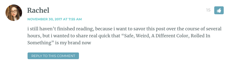 i still haven’t finished reading, because i want to savor this post over the course of several hours, but i wanted to share real quick that “Safe, Weird, A Different Color, Rolled In Something