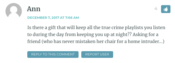 Is there a gift that will keep all the true crime playlists you listen to during the day from keeping you up at night?? Asking for a friend (who has never mistaken her chair for a home intruder…)