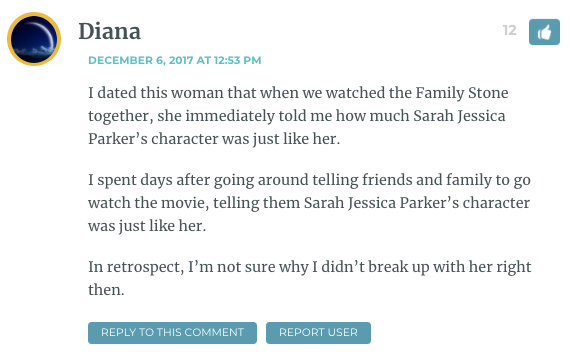 I dated this woman that when we watched the Family Stone together, she immediately told me how much Sarah Jessica Parker’s character was just like her. I spent days after going around telling friends and family to go watch the movie, telling them Sarah Jessica Parker’s character was just like her. In retrospect, I’m not sure why I didn’t break up with her right then.