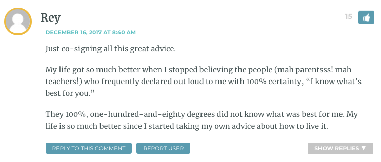 Just co-signing all this great advice. My life got so much better when I stopped believing the people (mah parentsss! mah teachers!) who frequently declared out loud to me with 100% certainty, “I know what’s best for you.