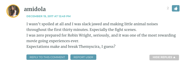 I wasn’t spoiled at all and I was slack jawed and making little animal noises throughout the first thirty minutes. Especially the fight scenes. I was zero prepared for Robin Wright, seriously, and it was one of the most rewarding movie going experiences ever. Expectations make and break Themyscira, I guess?