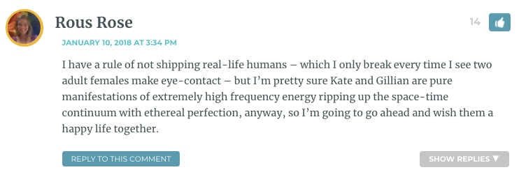 I have a rule of not shipping real-life humans – which I only break every time I see two adult females make eye-contact – but I’m pretty sure Kate and Gillian are pure manifestations of extremely high frequency energy ripping up the space-time continuum with ethereal perfection, anyway, so I’m going to go ahead and wish them a happy life together.