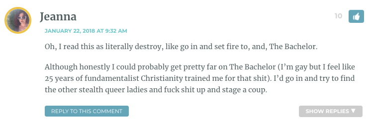 Oh, I read this as literally destroy, like go in and set fire to, and, The Bachelor. Although honestly I could probably get pretty far on The Bachelor (I’m gay but I feel like 25 years of fundamentalist Christianity trained me for that shit). I’d go in and try to find the other stealth queer ladies and fuck shit up and stage a coup.