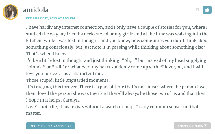 It’s true,too, this forever. There is a part of time that’s not linear, where the person I was then, loved the person she was then and there’ll always be those two of us and that then. I hope that helps, Carolyn. Love’s not a lie, it just exists without a watch or map. Or any common sense, for that matter.