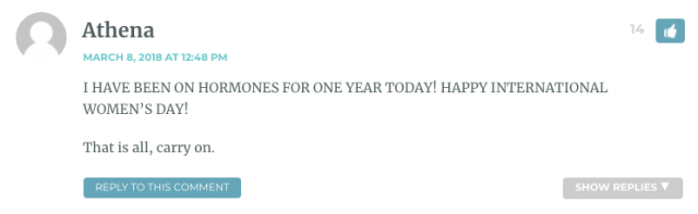 I HAVE BEEN ON HORMONES FOR ONE YEAR TODAY! HAPPY INTERNATIONAL WOMEN’S DAY! That is all, carry on.