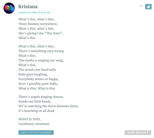 What’s this, what’s this, There Rooney everywhere, What’s this, what’s this, She’s giving Cate “The Stare”, What’s this What’s this, what’s this, There’s something very wrong What’s this, The media is singing our song, What’s this, The streets are lined with Baby gays laughing, Everybody seems so happy, Have I possibly gone daffy, What is this, What is this There’s angels singing chorus, Inside our little heads, We’re watching the thirst between them, It’s knocking us all dead WHAT IS THIS, Caroltown, hmmmm