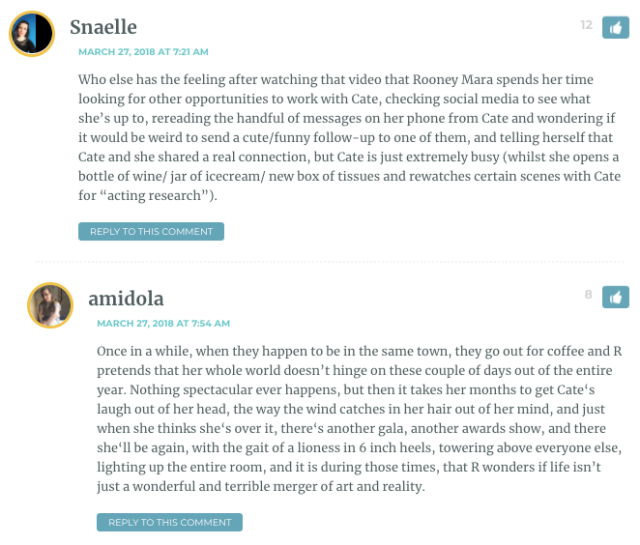 Snaelle: Who else has the feeling after watching that video that Rooney Mara spends her time looking for other opportunities to work with Cate, checking social media to see what she’s up to, rereading the handful of messages on her phone from Cate and wondering if it would be weird to send a cute/funny follow-up to one of them, and telling herself that Cate and she shared a real connection, but Cate is just extremely busy (whilst she opens a bottle of wine/ jar of icecream/ new box of tissues and rewatches certain scenes with Cate for “acting research”). / Amidola: Once in a while, when they happen to be in the same town, they go out for coffee and R pretends that her whole world doesn’t hinge on these couple of days out of the entire year. Nothing spectacular ever happens, but then it takes her months to get Cate‘s laugh out of her head, the way the wind catches in her hair out of her mind, and just when she thinks she‘s over it, there‘s another gala, another awards show, and there she‘ll be again, with the gait of a lioness in 6 inch heels, towering above everyone else, lighting up the entire room, and it is during those times, that R wonders if life isn’t just a wonderful and terrible merger of art and reality. / She’s automatically defensive when the subject of Cate comes up, insisting that they have a casual, great friendship, and feel so comfortable and relaxed when they see each other. At 3 a.m. however she finds herself angrily asking questions to a blank wall like “Why did you suggest going out for coffee to continue our conversion and then turn up with Todd? Why didn’t you respond when I sent you a heartfelt message of support on the day your headache prevented you filming? Did you even really have a headache?