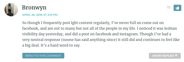 So though I frequently post lgbt content regularly, I’ve never full on come out on facebook, and am out to many but not all of the people in my life. I noticed it was lesbian visibility day yesterday, and did a post on facebook and instagram. Though I’ve had a very neutral response (noone has said anything since) it still did and continues to feel like a big deal. It’s a hard word to say.