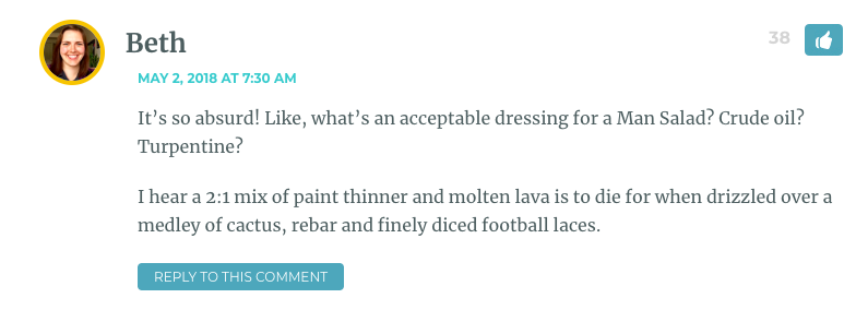 It’s so absurd! Like, what’s an acceptable dressing for a Man Salad? Crude oil? Turpentine? I hear a 2:1 mix of paint thinner and molten lava is to die for when drizzled over a medley of cactus, rebar and finely diced football laces.