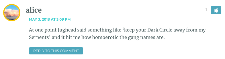 At one point Jughead said something like ‘keep your Dark Circle away from my Serpents’ and it hit me how homoerotic the gang names are.