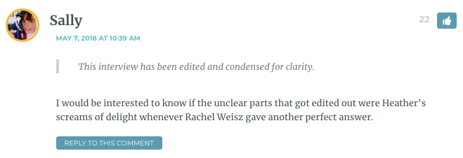 Sally: This interview has been edited and condensed for clarity. I would be interested to know if the unclear parts that got edited out were Heather’s screams of delight whenever Rachel Weisz gave another perfect answer. / Heather: Hahaha! I really do wish you could hear the recording so you could hear the noise I made when she asked me what I thought of the sex scene. / Sarah: Please describe it! / Heather: You know that gurgled sound of a cartoon character getting choked? Like that."