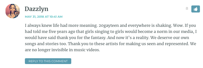 I always knew life had more meaning. 20gayteen and everywhere is shaking. Wow. If you had told me five years ago that girls singing to girls would become a norm in our media, I would have said thank you for the fantasy. And now it’s a reality. We deserve our own songs and stories too. Thank you to these artists for making us seen and represented. We are no longer invisible in music videos.