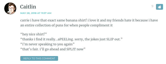 carrie i have that exact same banana shirt! i love it and my friends hate it because i have an entire collection of puns for when people compliment it “hey nice shirt!