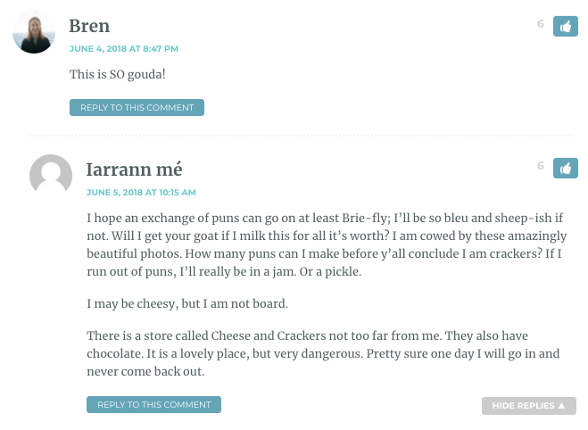 Bren: This is SO gouda! / Iarrann mé: I hope an exchange of puns can go on at least Brie-fly; I’ll be so bleu and sheep-ish if not. Will I get your goat if I milk this for all it’s worth? I am cowed by these amazingly beautiful photos. How many puns can I make before y’all conclude I am crackers? If I run out of puns, I’ll really be in a jam. Or a pickle. I may be cheesy, but I am not board. There is a store called Cheese and Crackers not too far from me. They also have chocolate. It is a lovely place, but very dangerous. Pretty sure one day I will go in and never come back out.