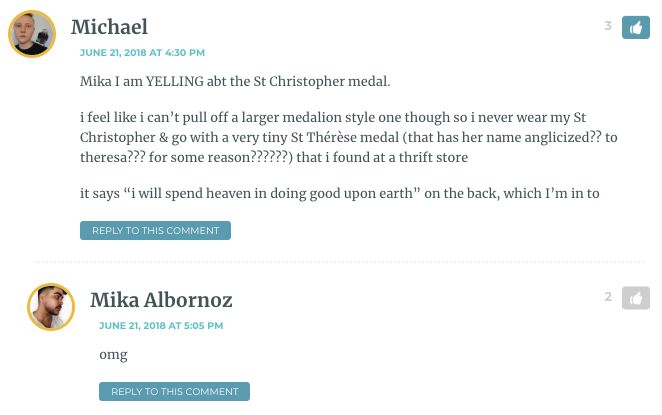 Mika I am YELLING abt the St Christopher medal. i feel like i can’t pull off a larger medalion style one though so i never wear my St Christopher & go with a very tiny St Thérèse medal (that has her name anglicized?? to theresa??? for some reason??????) that i found at a thrift store it says “i will spend heaven in doing good upon earth