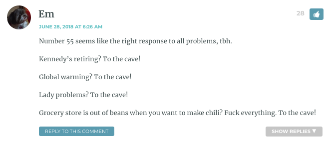 Number 55 seems like the right response to all problems, tbh. Kennedy’s retiring? To the cave! Global warming? To the cave! Lady problems? To the cave! Grocery store is out of beans when you want to make chili? Fuck everything. To the cave!