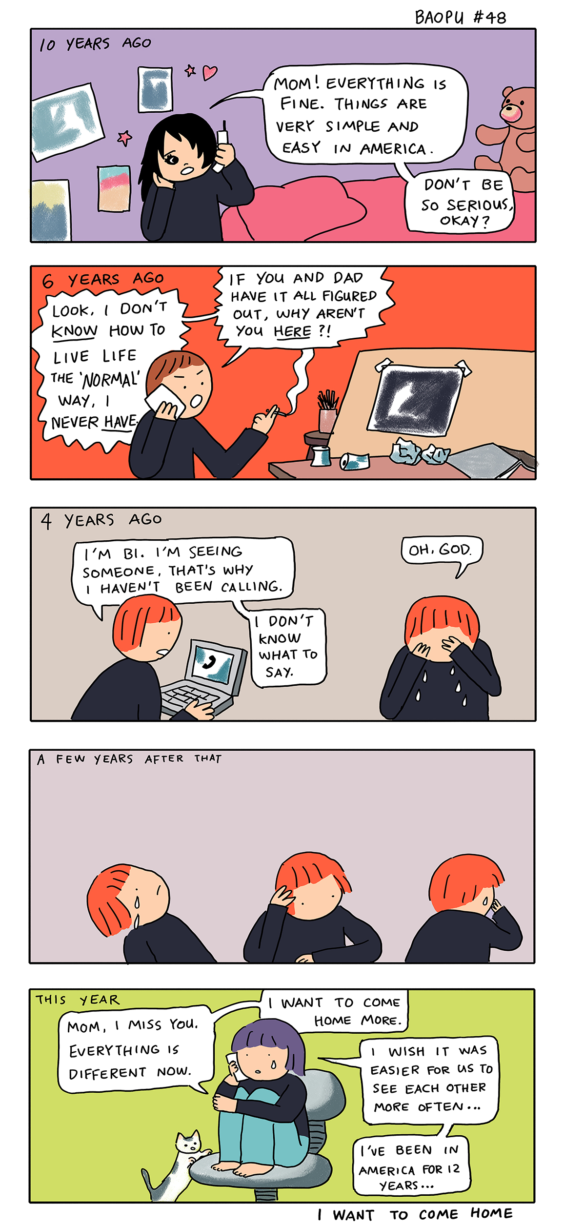 10 Years Ago: Mom! Everything is fine. Things are very simple and easy in America. Don't be so serious, okay? 6 Years Ago: Look, I don't KNOW how to live life the "normal" way. I never HAVE. If you and Dad have it all figured out, why aren't you here? 4 Years Ago: I'm bi. I'm seeing someone. That's why I haven't been calling. I don't know what to say. Oh God. A few years after that: [a figure confused and crying] This year: Mom, I miss you. Everything is different now. I want to come home more. I wish it was easier for us to see each other more often... I've been in America for 12 years...