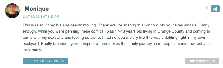 This was so incredible and deeply moving. Thank you for sharing this window into your lives with us. Funny enough, while you were penning these comics I was 17-18 years old living in Orange County and coming to terms with my sexuality and feeling so alone. I had no idea a story like this was unfolding right in my own backyard. Really broadens your perspective and makes the lonely journey, in retrospect, somehow feel a little less lonely.