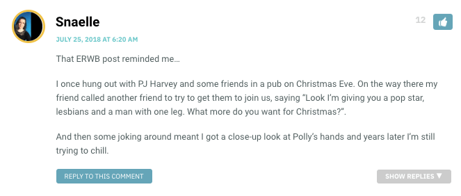 That ERWB post reminded me… I once hung out with PJ Harvey and some friends in a pub on Christmas Eve. On the way there my friend called another friend to try to get them to join us, saying “Look I’m giving you a pop star, lesbians and a man with one leg. What more do you want for Christmas?”. And then some joking around meant I got a close-up look at Polly’s hands and years later I’m still trying to chill.