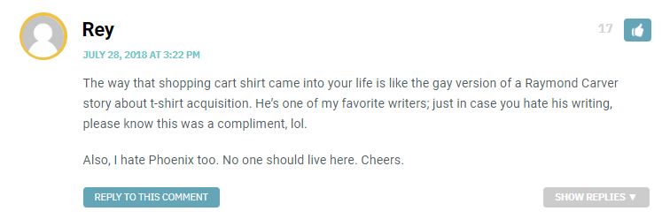 The way that shopping cart shirt came into your life is like the gay version of a Raymond Carver story about t-shirt acquisition. He’s one of my favorite writers; just in case you hate his writing, please know this was a compliment, lol. Also, I hate Phoenix too. No one should live here. Cheers.