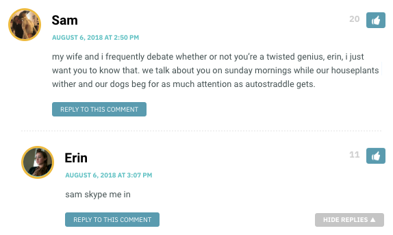 my wife and i frequently debate whether or not you’re a twisted genius, erin, i just want you to know that. we talk about you on sunday mornings while our houseplants wither and our dogs beg for as much attention as autostraddle gets.