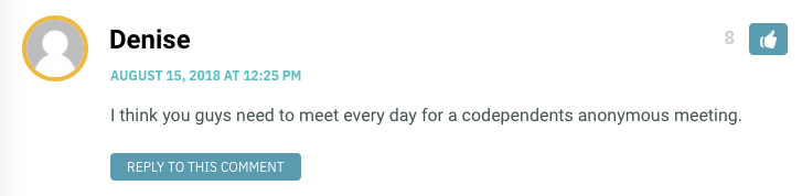 I think you guys need to meet every day for a codependents anonymous meeting.