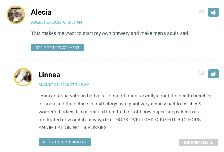 Alecia: This makes me want to start my own brewery and make men’s souls sad. / Linnea: I was chatting with an herbalist friend of mine recently about the health benefits of hops and their place in mythology as a plant very closely tied to fertility & women’s bodies. It’s so absurd then to think abt how super hoppy beers are markteted now and it’s always like “HOPS OVERLOAD CRUSH IT BRO HOPS ANNIHILATION NOT 4 PUSSIES