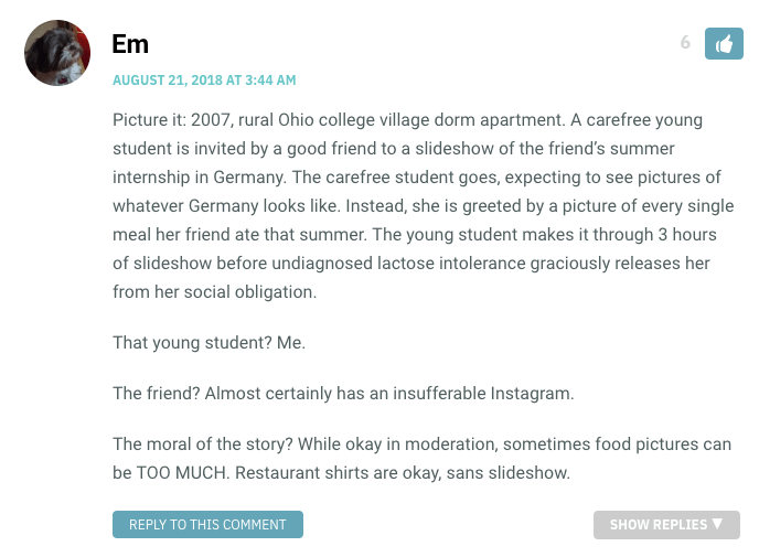 Picture it: 2007, rural Ohio college village dorm apartment. A carefree young student is invited by a good friend to a slideshow of the friend’s summer internship in Germany. The carefree student goes, expecting to see pictures of whatever Germany looks like. Instead, she is greeted by a picture of every single meal her friend ate that summer. The young student makes it through 3 hours of slideshow before undiagnosed lactose intolerance graciously releases her from her social obligation. That young student? Me. The friend? Almost certainly has an insufferable Instagram. The moral of the story? While okay in moderation, sometimes food pictures can be TOO MUCH. Restaurant shirts are okay, sans slideshow.