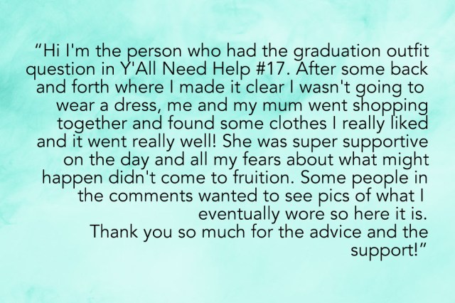 "HI i'm the person who had the graduation outfit question in Y'All Need Help #17 and after some back and forth where I made it clear I wasn't going to wear a dress, me and my mum went shopping together and found some clothes I really liked and it went really well! She was super supportive on the day and all my fears about what might happen didn't come to fruition. Some people in the comments wanted to see pics of what I eventually wore so here it is. Thank you so much for the advice + support!