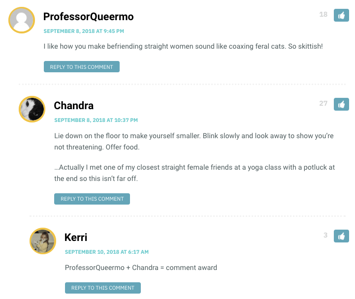 Professor Queermo: I like how you make befriending straight women sound like coaxing feral cats. So skittish! / Chandra: Lie down on the floor to make yourself smaller. Blink slowly and look away to show you’re not threatening. Offer food. …Actually I met one of my closest straight female friends at a yoga class with a potluck at the end so this isn’t far off.