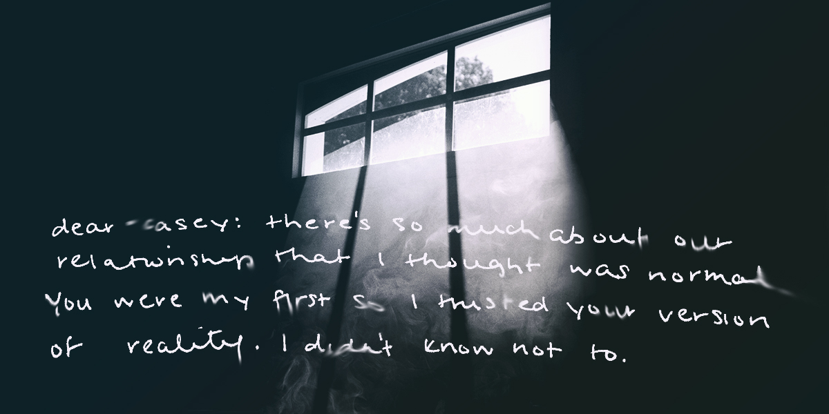 dear casey: there's so much about our relationship that i thought was normal. you were my first so I trusted your version of reality. I didn't know not to.