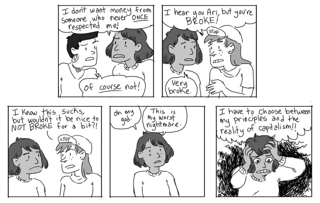 Ari: I don't want money from someone who never once respected me! Gwen: Of course not! Scout: I hear you Ari, but you're broke! Ari: Very broke. Scout: I know this sucks, but wouldn't it be nice to be NOT BROKE for a bit? Ari: Oh my god. This is my worst nightmare. I have to choose between my principles and the reality of capitalism!