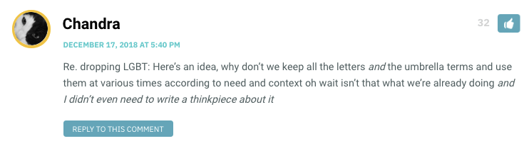 Re. dropping LGBT: Here’s an idea, why don’t we keep all the letters and the umbrella terms and use them at various times according to need and context oh wait isn’t that what we’re already doing and I didn’t even need to write a thinkpiece about it